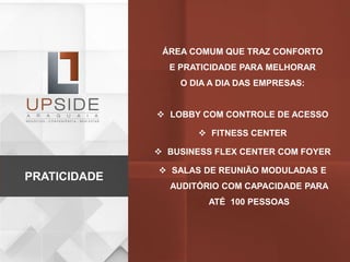 ÁREA COMUM QUE TRAZ CONFORTO
E PRATICIDADE PARA MELHORAR
O DIA A DIA DAS EMPRESAS:
 LOBBY COM CONTROLE DE ACESSO
 FITNESS CENTER
 BUSINESS FLEX CENTER COM FOYER
 SALAS DE REUNIÃO MODULADAS E
AUDITÓRIO COM CAPACIDADE PARA
ATÉ 100 PESSOAS
PRATICIDADE
 