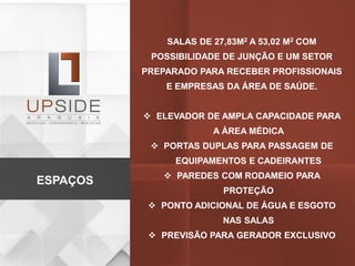 SALAS DE 27,83M2 A 53,02 M2 COM
POSSIBILIDADE DE JUNÇÃO E UM SETOR
PREPARADO PARA RECEBER PROFISSIONAIS
E EMPRESAS DA ÁREA DE SAÚDE.
 ELEVADOR DE AMPLA CAPACIDADE PARA
A ÁREA MÉDICA
 PORTAS DUPLAS PARA PASSAGEM DE
EQUIPAMENTOS E CADEIRANTES
 PAREDES COM RODAMEIO PARA
PROTEÇÃO
 PONTO ADICIONAL DE ÁGUA E ESGOTO
NAS SALAS
 PREVISÃO PARA GERADOR EXCLUSIVO
ESPAÇOS
 