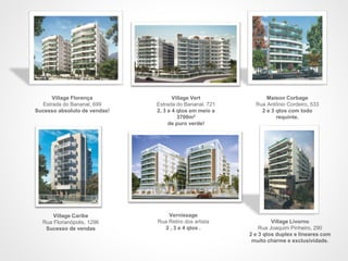 Village Vert
Estrada do Bananal. 721
2, 3 e 4 qtos em meio a
3700m2
de puro verde!
Maison Corbage
Rua Antônio Cordeiro, 533
2 e 3 qtos com todo
requinte.
Village Livorno
Rua Joaquim Pinheiro, 290
2 e 3 qtos duplex e lineares com
muito charme e exclusividade.
Village Florença
Estrada do Bananal, 699
Sucesso absoluto de vendas!
Village Caribe
Rua Florianópolis, 1296
Sucesso de vendas
Vernissage
Rua Retiro dos artista
2 , 3 e 4 qtos .
 