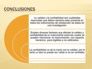CONCLUSIONES
La validez y la confiabilidad son cualidades
esenciales que deben siempre estar presente en
todos los instrumentos de recolección de datos en
una investigación.
Existen diversos factores que afectan la validez y
confiabilidad de un instrumento entre las cuales se
pueden mencionar: la improvisación, con aspecto
mecánico poco legibles o no calibrados.
La confiabilidad va de la mano con la validez, por lo
tanto un test no puede ser valido si no es confiable.
 