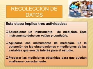 RECOLECCIÓN DE
DATOS
Esta etapa implica tres actividades:
Seleccionar un instrumento de medición. Este
instrumento debe ser válido y confiable.
Aplicarse ese instrumento de medición. Es la
obtención de las observaciones y mediciones de las
variables que son de interés para el estudio.
Preparar las mediciones obtenidas para que puedan
analizarse correctamente.
 