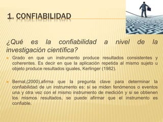 1. CONFIABILIDAD
¿Qué es la confiabilidad a nivel de la
investigación científica?
 Grado en que un instrumento produce resultados consistentes y
coherentes. Es decir en que la aplicación repetida al mismo sujeto u
objeto produce resultados iguales, Kerlinger (1982).
 Bernal,(2000),afirma que la pregunta clave para determinar la
confiabilidad de un instrumento es: si se miden fenómenos o eventos
una y otra vez con el mismo instrumento de medición y si se obtienen
los mismos resultados, se puede afirmar que el instrumento es
confiable.
 