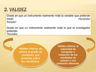2. VALIDEZ
Grado en que un instrumento realmente mide la variable que pretende
medir. Hernández
Sampieri
Grado en que un instrumento realmente mide lo que el investigador
pretende.
Thorndike
Validez interna, se
refiere al grado de
confianza que
tenemos sobre
los resultados.
Validez externa, la
capacidad de
extrapolar o
traslación de los
resultados de
estudio a una
población diferente.
 