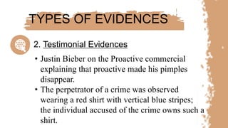 • Justin Bieber on the Proactive commercial
explaining that proactive made his pimples
disappear.
• The perpetrator of a crime was observed
wearing a red shirt with vertical blue stripes;
the individual accused of the crime owns such a
shirt.
TYPES OF EVIDENCES
2. Testimonial Evidences
 
