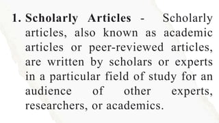 1. Scholarly Articles - Scholarly
articles, also known as academic
articles or peer-reviewed articles,
are written by scholars or experts
in a particular field of study for an
audience of other experts,
researchers, or academics.
 