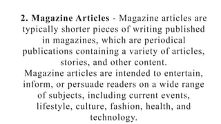 2. Magazine Articles - Magazine articles are
typically shorter pieces of writing published
in magazines, which are periodical
publications containing a variety of articles,
stories, and other content.
Magazine articles are intended to entertain,
inform, or persuade readers on a wide range
of subjects, including current events,
lifestyle, culture, fashion, health, and
technology.
 