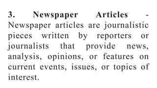 3. Newspaper Articles -
Newspaper articles are journalistic
pieces written by reporters or
journalists that provide news,
analysis, opinions, or features on
current events, issues, or topics of
interest.
 