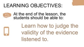 At the end of the lesson, the
students should be able to:
LEARNING OBJECTIVES:
Learn how to judge the
validity of the evidence
listened to.
 