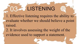 03 LISTENING
1. Effective listening requires the ability to
evaluate whether we should believe a point
raised.
2. It involves assessing the weight of the
evidence used to support a statement.
 