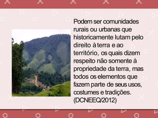 Podemser comunidades
rurais ou urbanas que
historicamente lutam pelo
direito àterra e ao
território, osquais dizem
respeito não somente à
propriedade da terra, mas
todos oselementos que
fazem parte de seususos,
costumes e tradições.
(DCNEEQ/2012)
 