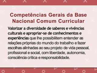 Competências Gerais da Base
Nacional Comum Curricular
Valorizar a diversidade de saberes e vivências
culturais e apropriar-se de conhecimentos e
experiências que lhe possibilitem entender as
relações próprias do mundo do trabalho e fazer
escolhasalinhadas ao seuprojeto de vidapessoal,
profissional esocial, com liberdade, autonomia,
consciência crítica eresponsabilidade.
 