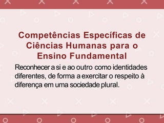 Competências Específicas de
Ciências Humanas para o
Ensino Fundamental
Reconhecer asi e ao outro como identidades
diferentes, de forma aexercitar o respeito à
diferença em uma sociedadeplural.
 