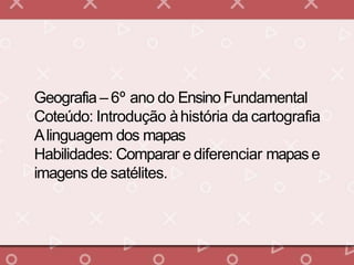 Geografia – 6º ano do EnsinoFundamental
Coteúdo: Introdução àhistória da cartografia
Alinguagem dos mapas
Habilidades: Comparar e diferenciar mapas e
imagens de satélites.
 