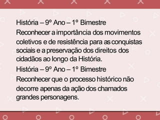 História – 9º Ano – 1º Bimestre
Reconhecer aimportância dos movimentos
coletivos e de resistência para asconquistas
sociaise apreservação dos direitos dos
cidadãos ao longo da História.
História – 9º Ano – 1º Bimestre
Reconhecer que o processo históriconão
decorre apenasda açãodos chamados
grandes personagens.
 