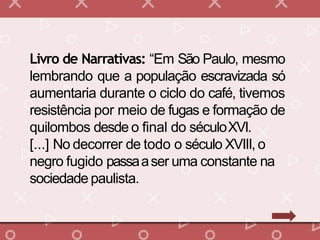 Livro de Narrativas: “Em São Paulo, mesmo
lembrando que a população escravizada só
aumentaria durante o ciclo do café, tivemos
resistência por meio de fugas e formação de
quilombos desde o final do séculoXVI.
[...] No decorrer de todo o século XVIII,o
negro fugido passaaser uma constante na
sociedade paulista.
 