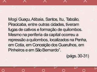 Mogi Guaçu,Atibaia, Santos,Itu, Taboão,
Piracicaba, entre outras cidades, tiveram
fugas de cativos e formação de quilombos.
Mesmo na periferia da capital ocorreu a
repressão aquilombos, localizados na Penha,
em Cotia, em Conceição dos Guarulhos, em
Pinheiros e em SãoBernardo”.
(págs.30-31)
 