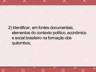 2) Identificar, em fontes documentais,
elementos do contexto político,econômico
e social brasileiro na formação dos
quilombos.
 