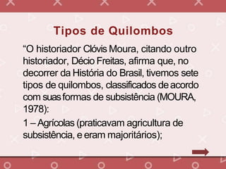 “O historiador Clóvis Moura, citando outro
historiador, Décio Freitas, afirma que, no
decorrer da História do Brasil, tivemos sete
tipos de quilombos, classificados deacordo
com suasformas de subsistência (MOURA,
1978):
1 – Agrícolas (praticavam agricultura de
subsistência, e eram majoritários);
Tipos de Quilombos
 