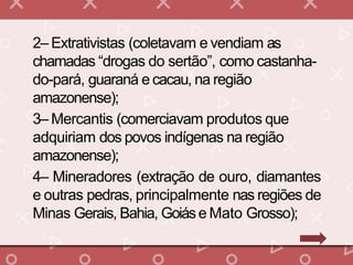 2– Extrativistas (coletavam e vendiam as
chamadas “drogas do sertão”, como castanha-
do-pará, guaraná e cacau, na região
amazonense);
3– Mercantis (comerciavam produtos que
adquiriam dos povos indígenas na região
amazonense);
4– Mineradores (extração de ouro, diamantes
e outras pedras, principalmente nas regiões de
Minas Gerais, Bahia, Goiáse Mato Grosso);
 