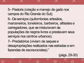 5– Pastoris (criação e manejo de gado nos
campos do RioGrande do Sul);
6– Deserviços (quilombolas artesãos,
marceneiros, toneleiros, barbeiros, alfaiates e
carregadores, que semisturavam às
populações de negros livres e prestavam seus
serviços nos centros urbanos);
7– Predatórios (viviam de saquese
desapropriações realizados nasestradas e em
fazendas de escravocratas).”
(págs. 29-30)
 