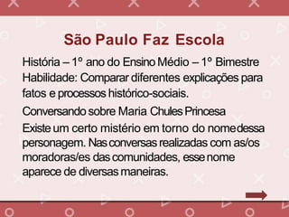 História – 1º ano do EnsinoMédio – 1º Bimestre
Habilidade: Comparar diferentes explicações para
fatos e processoshistórico-sociais.
Conversandosobre Maria ChulesPrincesa
Existeum certo mistério em torno do nomedessa
personagem. Nasconversasrealizadas com as/os
moradoras/es dascomunidades, essenome
aparece de diversasmaneiras.
São Paulo Faz Escola
 