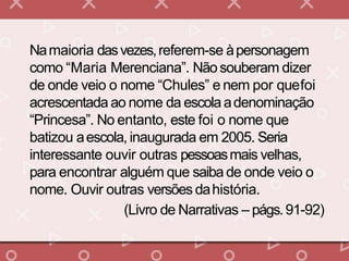 Namaioria dasvezes,referem-se àpersonagem
como “Maria Merenciana”. Nãosouberam dizer
de onde veio o nome “Chules” e nem por quefoi
acrescentada ao nome da escolaadenominação
“Princesa”. No entanto, este foi o nome que
batizou aescola, inaugurada em 2005. Seria
interessante ouvir outras pessoasmais velhas,
para encontrar alguém que saiba de onde veio o
nome. Ouvir outras versões dahistória.
(Livro de Narrativas – págs.91-92)
 