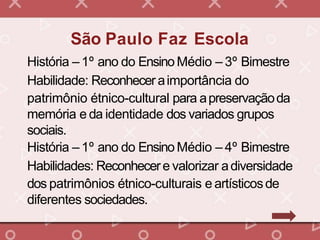 História – 1º ano do EnsinoMédio – 3º Bimestre
Habilidade: Reconheceraimportância do
patrimônio étnico-cultural para apreservaçãoda
memória e da identidade dos variados grupos
sociais.
História – 1º ano do EnsinoMédio – 4º Bimestre
Habilidades: Reconhecere valorizar adiversidade
dos patrimônios étnico-culturais e artísticosde
diferentes sociedades.
São Paulo Faz Escola
 