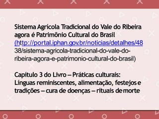 SistemaAgrícola Tradicional do Vale do Ribeira
agora é Patrimônio Cultural do Brasil
(http://portal.iphan.gov.br/noticias/detalhes/48
38/sistema-agricola-tradicional-do-vale-do-
ribeira-agora-e-patrimonio-cultural-do-brasil)
Capítulo 3do Livro – Práticas culturais:
Línguas reminiscentes, alimentação, festejose
tradições – cura de doenças – rituais demorte
 