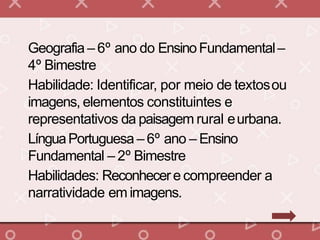 Geografia – 6º ano do EnsinoFundamental–
4º Bimestre
Habilidade: Identificar, por meio de textosou
imagens, elementos constituintes e
representativos da paisagem rural eurbana.
LínguaPortuguesa – 6º ano – Ensino
Fundamental – 2º Bimestre
Habilidades: Reconhecere compreender a
narratividade em imagens.
 