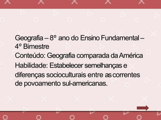 Geografia – 8º ano do EnsinoFundamental–
4º Bimestre
Conteúdo: Geografia comparada daAmérica
Habilidade: Estabelecer semelhançase
diferenças socioculturais entre ascorrentes
de povoamento sul-americanas.
 
