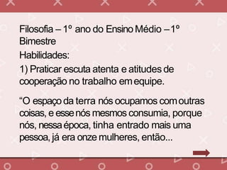 Filosofia – 1º ano do EnsinoMédio –1º
Bimestre
Habilidades:
1) Praticar escuta atenta e atitudesde
cooperação no trabalho emequipe.
“O espaçoda terra nós ocupamos comoutras
coisas, e essenós mesmos consumia, porque
nós, nessaépoca, tinha entrado mais uma
pessoa,já era onze mulheres, então...
 