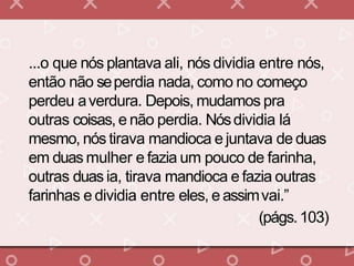 ...o que nós plantava ali, nós dividia entre nós,
então não seperdia nada, como no começo
perdeu averdura. Depois, mudamos pra
outras coisas, e não perdia. Nósdividia lá
mesmo, nós tirava mandioca e juntava de duas
em duas mulher e fazia um pouco de farinha,
outras duas ia, tirava mandioca e fazia outras
farinhas e dividia entre eles, e assimvai.”
(págs.103)
 