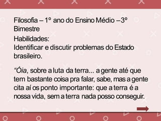 Filosofia – 1º ano do EnsinoMédio –3º
Bimestre
Habilidades:
Identificar e discutir problemas doEstado
brasileiro.
“Óia, sobre aluta da terra... agente até que
tem bastante coisa pra falar, sabe, masagente
cita aí osponto importante: que aterra é a
nossavida, sematerra nada posso conseguir.
 