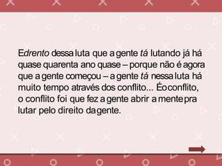 Edrento dessaluta que agente tá lutando já há
quase quarenta ano quase – porque não éagora
que agente começou – agente tá nessaluta há
muito tempo através dos conflito... Éoconflito,
o conflito foi que fez agente abrir amentepra
lutar pelo direito dagente.
 