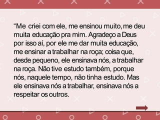 “Me criei com ele, me ensinou muito,me deu
muita educação pra mim. AgradeçoaDeus
por issoaí, por ele me dar muita educação,
me ensinar atrabalhar na roça; coisaque,
desde pequeno, ele ensinavanós, atrabalhar
na roça. Não tive estudo também, porque
nós, naquele tempo, não tinha estudo. Mas
ele ensinavanós atrabalhar, ensinavanós a
respeitar osoutros.
 