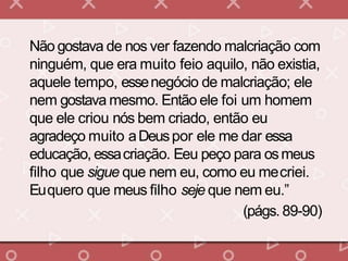 Não gostava de nos ver fazendo malcriação com
ninguém, que era muito feio aquilo, não existia,
aquele tempo, essenegócio de malcriação; ele
nem gostava mesmo. Então ele foi um homem
que ele criou nós bem criado, então eu
agradeço muito aDeuspor ele me dar essa
educação, essacriação. Eeu peço para osmeus
filho que sigue que nem eu, como eu mecriei.
Euquero que meus filho seje que nem eu.”
(págs. 89-90)
 