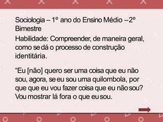 Sociologia – 1º ano do Ensino Médio –2º
Bimestre
Habilidade: Compreender, de maneira geral,
como sedá o processode construção
identitária.
“Eu [não] quero ser uma coisa que eu não
sou, agora, seeu sou uma quilombola, por
que que eu vou fazer coisa que eu nãosou?
Voumostrar lá fora o que eusou.
 