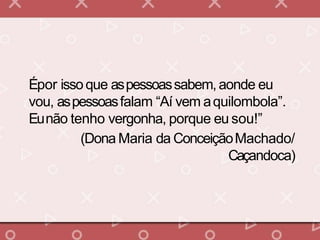 Épor issoque aspessoassabem,aonde eu
vou, aspessoasfalam “Aí vem aquilombola”.
Eunão tenho vergonha, porque eu sou!”
(Dona Maria da ConceiçãoMachado/
Caçandoca)
 
