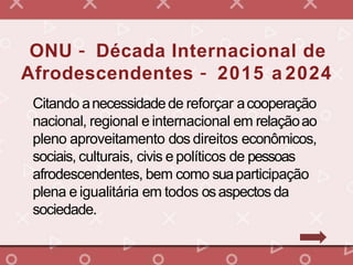 ONU – Década Internacional de
Afrodescendentes – 2015 a 2024
Citando anecessidadede reforçar acooperação
nacional, regional e internacional em relaçãoao
pleno aproveitamento dos direitos econômicos,
sociais, culturais, civis e políticos de pessoas
afrodescendentes, bem como suaparticipação
plena e igualitária em todos osaspectos da
sociedade.
 