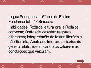 LínguaPortuguesa – 6º ano do Ensino
Fundamental – 1º Bimestre
Habilidades: Rodade leitura oral e Rodade
conversa; Oralidade xescrita: registros
diferentes; Interpretação de textos literárioe
não literário; Analisar e interpretar textos do
gênero relato, identificando osvalores e as
conotações que veiculam.
 