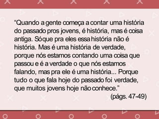 “Quando agente começa acontar uma história
do passadopros jovens, é história, masé coisa
antiga. Sóque pra eles essahistória não é
história. Mas é uma história de verdade,
porque nós estamos contando uma coisa que
passou e é averdade o que nós estamos
falando, maspra ele é uma história... Porque
tudo o que fala hoje do passadofoi verdade,
que muitos jovens hoje nãoconhece.”
(págs. 47-49)
 