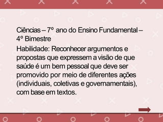 Ciências– 7º ano do Ensino Fundamental–
4º Bimestre
Habilidade: Reconhecer argumentos e
propostas que expressem avisão de que
saúde é um bem pessoal que deve ser
promovido por meio de diferentes ações
(individuais, coletivas e governamentais),
com baseem textos.
 