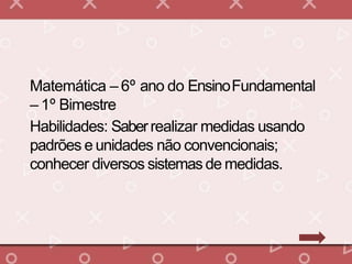 Matemática – 6º ano do EnsinoFundamental
– 1º Bimestre
Habilidades: Saberrealizar medidas usando
padrões e unidades não convencionais;
conhecer diversos sistemas de medidas.
 