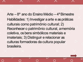 Arte – 8º ano do Ensino Médio – 4ºBimestre
Habilidades: 1) Investigar aarte e aspráticas
culturais como patrimônio cultural; 2)
Reconhecer o patrimônio cultural, amemória
coletiva, osbens simbólicos materiais e
imateriais; 3) Distinguir e relacionar as
culturas formadoras da cultura popular
brasileira.
 