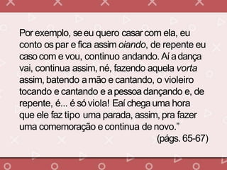 Por exemplo, seeu quero casarcom ela, eu
conto ospar e fica assim oiando, de repente eu
casocom e vou, continuo andando. Aíadança
vai, continua assim, né, fazendo aquela vorta
assim, batendo amão e cantando, o violeiro
tocando e cantando e apessoadançando e, de
repente, é... é sóviola! Eaí chegauma hora
que ele faz tipo uma parada, assim, pra fazer
uma comemoração e continua de novo.”
(págs. 65-67)
 