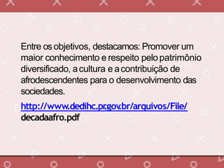 Entre osobjetivos, destacamos: Promover um
maior conhecimento e respeito pelopatrimônio
diversificado, acultura e acontribuição de
afrodescendentes para o desenvolvimento das
sociedades.
http://www.dedihc.pr.gov.br/arquivos/File/
decadaafro.pdf
 