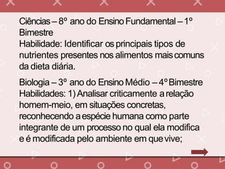 Ciências– 8º ano do EnsinoFundamental –1º
Bimestre
Habilidade: Identificar osprincipais tipos de
nutrientes presentes nos alimentos maiscomuns
da dieta diária.
Biologia – 3º ano do EnsinoMédio – 4ºBimestre
Habilidades: 1)Analisar criticamente arelação
homem-meio, em situações concretas,
reconhecendo aespécie humana como parte
integrante de um processo no qual ela modifica
e é modificada pelo ambiente em quevive;
 