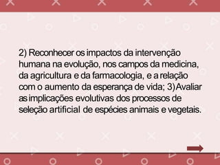 2) Reconhecer osimpactos da intervenção
humana na evolução, nos campos da medicina,
da agricultura e da farmacologia, e arelação
com o aumento da esperança de vida; 3)Avaliar
asimplicações evolutivas dos processos de
seleção artificial de espécies animais evegetais.
 