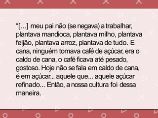 “[...] meu pai não (senegava) atrabalhar,
plantava mandioca, plantava milho, plantava
feijão, plantava arroz, plantava de tudo. E
cana, ninguém tomava café de açúcar,era o
caldo de cana, o café ficava até pesado,
gostoso. Hoje não sefala em caldo de cana,
é em açúcar... aquele que... aquele açúcar
refinado... Então, anossacultura foi dessa
maneira.
 