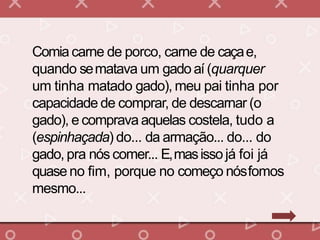 Comia carne de porco, carne de caçae,
quando sematava um gado aí (quarquer
um tinha matado gado), meu pai tinha por
capacidade de comprar, de descarnar (o
gado), e comprava aquelas costela, tudo a
(espinhaçada) do... da armação... do... do
gado, pra nós comer... E,masissojá foi já
quase no fim, porque no começo nósfomos
mesmo...
 